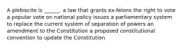 A plebiscite is ______. a law that grants ex-felons the right to vote a popular vote on national policy issues a parliamentary system to replace the current system of separation of powers an amendment to the Constitution a proposed constitutional convention to update the Constitution