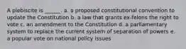 A plebiscite is ______. a. a proposed constitutional convention to update the Constitution b. a law that grants ex-felons the right to vote c. an amendment to the Constitution d. a parliamentary system to replace the current system of separation of powers e. a popular vote on national policy issues