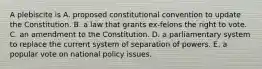 A plebiscite is A. proposed constitutional convention to update the Constitution. B. a law that grants ex-felons the right to vote. C. an amendment to the Constitution. D. a parliamentary system to replace the current system of separation of powers. E. a popular vote on national policy issues.