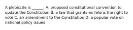 A plebiscite is ______. A. proposed constitutional convention to update the Constitution B. a law that grants ex-felons the right to vote C. an amendment to the Constitution D. a popular vote on national policy issues