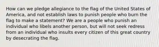 How can we pledge allegiance to the flag of the United States of America, and not establish laws to punish people who burn the flag to make a statement? We are a people who punish an individual who libels another person, but will not seek redress from an individual who insults every citizen of this great country by desecrating the flag.