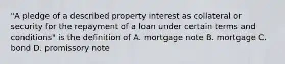 "A pledge of a described property interest as collateral or security for the repayment of a loan under certain terms and conditions" is the definition of A. mortgage note B. mortgage C. bond D. promissory note