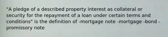 "A pledge of a described property interest as collateral or security for the repayment of a loan under certain terms and conditions" is the definition of -mortgage note -mortgage -bond -promissory note