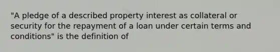 "A pledge of a described property interest as collateral or security for the repayment of a loan under certain terms and conditions" is the definition of