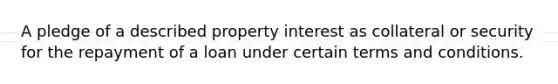 A pledge of a described property interest as collateral or security for the repayment of a loan under certain terms and conditions.