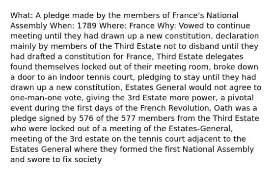 What: A pledge made by the members of France's National Assembly When: 1789 Where: France Why: Vowed to continue meeting until they had drawn up a new constitution, declaration mainly by members of the Third Estate not to disband until they had drafted a constitution for France, Third Estate delegates found themselves locked out of their meeting room, broke down a door to an indoor tennis court, pledging to stay until they had drawn up a new constitution, Estates General would not agree to one-man-one vote, giving the 3rd Estate more power, a pivotal event during the first days of the French Revolution, Oath was a pledge signed by 576 of the 577 members from the Third Estate who were locked out of a meeting of the Estates-General, meeting of the 3rd estate on the tennis court adjacent to the Estates General where they formed the first National Assembly and swore to fix society