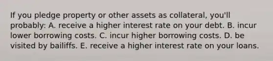 If you pledge property or other assets as collateral, you'll probably: A. receive a higher interest rate on your debt. B. incur lower borrowing costs. C. incur higher borrowing costs. D. be visited by bailiffs. E. receive a higher interest rate on your loans.