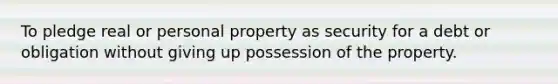 To pledge real or personal property as security for a debt or obligation without giving up possession of the property.