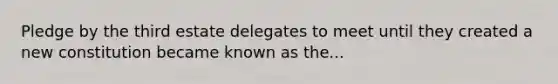 Pledge by the third estate delegates to meet until they created a new constitution became known as the...