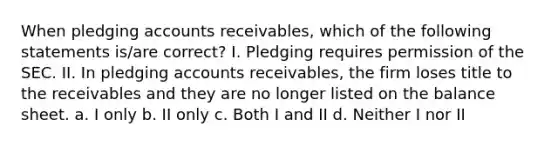 When pledging accounts receivables, which of the following statements is/are correct? I. Pledging requires permission of the SEC. II. In pledging accounts receivables, the firm loses title to the receivables and they are no longer listed on the balance sheet. a. I only b. II only c. Both I and II d. Neither I nor II