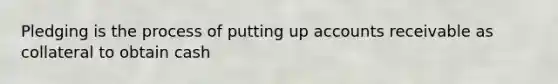 Pledging is the process of putting up accounts receivable as collateral to obtain cash