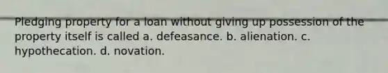 Pledging property for a loan without giving up possession of the property itself is called a. defeasance. b. alienation. c. hypothecation. d. novation.