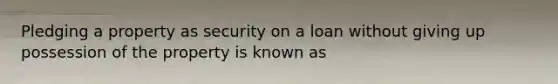 Pledging a property as security on a loan without giving up possession of the property is known as