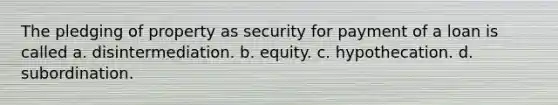 The pledging of property as security for payment of a loan is called a. disintermediation. b. equity. c. hypothecation. d. subordination.