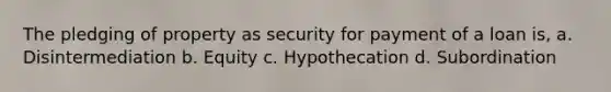 The pledging of property as security for payment of a loan is, a. Disintermediation b. Equity c. Hypothecation d. Subordination