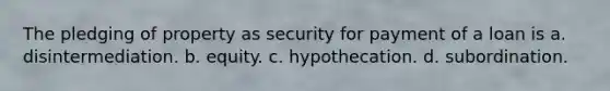 The pledging of property as security for payment of a loan is a. disintermediation. b. equity. c. hypothecation. d. subordination.