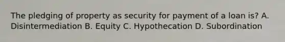 The pledging of property as security for payment of a loan is? A. Disintermediation B. Equity C. Hypothecation D. Subordination