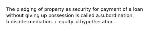 The pledging of property as security for payment of a loan without giving up possession is called a.subordination. b.disintermediation. c.equity. d.hypothecation.