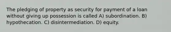 The pledging of property as security for payment of a loan without giving up possession is called A) subordination. B) hypothecation. C) disintermediation. D) equity.