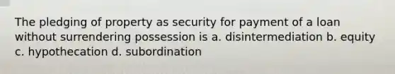 The pledging of property as security for payment of a loan without surrendering possession is a. disintermediation b. equity c. hypothecation d. subordination