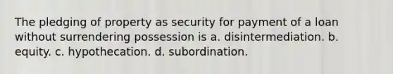 The pledging of property as security for payment of a loan without surrendering possession is a. disintermediation. b. equity. c. hypothecation. d. subordination.