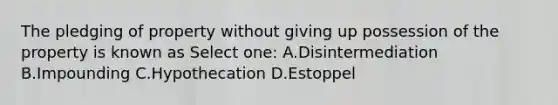 The pledging of property without giving up possession of the property is known as Select one: A.Disintermediation B.Impounding C.Hypothecation D.Estoppel