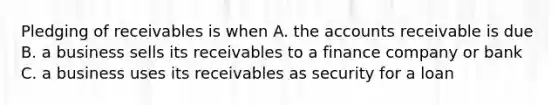 Pledging of receivables is when A. the accounts receivable is due B. a business sells its receivables to a finance company or bank C. a business uses its receivables as security for a loan