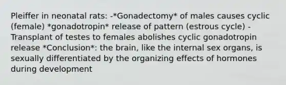 Pleiffer in neonatal rats: -*Gonadectomy* of males causes cyclic (female) *gonadotropin* release of pattern (estrous cycle) -Transplant of testes to females abolishes cyclic gonadotropin release *Conclusion*: the brain, like the internal sex organs, is sexually differentiated by the organizing effects of hormones during development