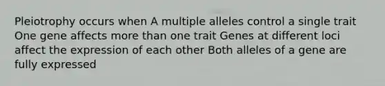 Pleiotrophy occurs when A multiple alleles control a single trait One gene affects more than one trait Genes at different loci affect the expression of each other Both alleles of a gene are fully expressed