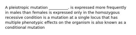 A pleiotropic mutation __________. is expressed more frequently in males than females is expressed only in the homozygous recessive condition is a mutation at a single locus that has multiple phenotypic effects on the organism is also known as a conditional mutation