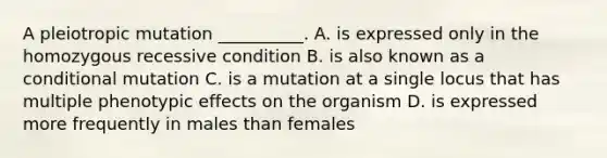 A pleiotropic mutation __________. A. is expressed only in the homozygous recessive condition B. is also known as a conditional mutation C. is a mutation at a single locus that has multiple phenotypic effects on the organism D. is expressed more frequently in males than females