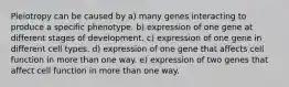 Pleiotropy can be caused by a) many genes interacting to produce a specific phenotype. b) expression of one gene at different stages of development. c) expression of one gene in different cell types. d) expression of one gene that affects cell function in more than one way. e) expression of two genes that affect cell function in more than one way.