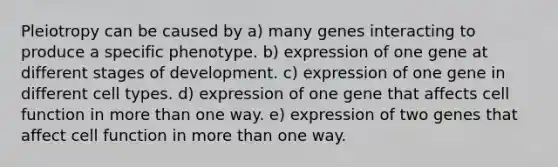 Pleiotropy can be caused by a) many genes interacting to produce a specific phenotype. b) expression of one gene at different stages of development. c) expression of one gene in different cell types. d) expression of one gene that affects cell function in more than one way. e) expression of two genes that affect cell function in more than one way.