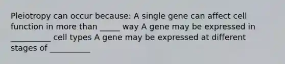 Pleiotropy can occur because: A single gene can affect cell function in more than _____ way A gene may be expressed in __________ cell types A gene may be expressed at different stages of __________