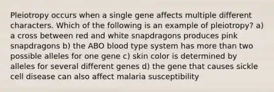 Pleiotropy occurs when a single gene affects multiple different characters. Which of the following is an example of pleiotropy? a) a cross between red and white snapdragons produces pink snapdragons b) the ABO blood type system has more than two possible alleles for one gene c) skin color is determined by alleles for several different genes d) the gene that causes sickle cell disease can also affect malaria susceptibility