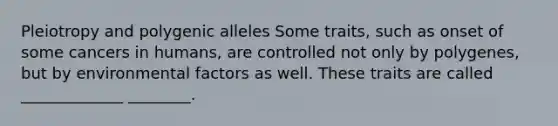 Pleiotropy and polygenic alleles Some traits, such as onset of some cancers in humans, are controlled not only by polygenes, but by environmental factors as well. These traits are called _____________ ________.