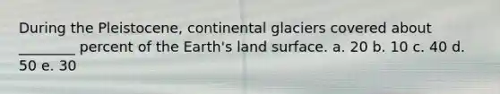 During the Pleistocene, continental glaciers covered about ________ percent of the Earth's land surface. a. 20 b. 10 c. 40 d. 50 e. 30