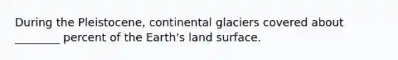 During the Pleistocene, continental glaciers covered about ________ percent of the Earth's land surface.