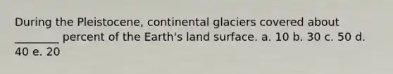 During the Pleistocene, continental glaciers covered about ________ percent of the Earth's land surface. a. 10 b. 30 c. 50 d. 40 e. 20