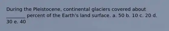 During the Pleistocene, continental glaciers covered about ________ percent of the Earth's land surface. a. 50 b. 10 c. 20 d. 30 e. 40