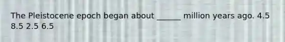 The Pleistocene epoch began about ______ million years ago. 4.5 8.5 2.5 6.5