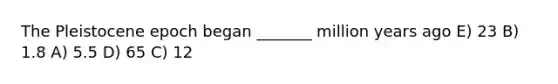 The Pleistocene epoch began _______ million years ago E) 23 B) 1.8 A) 5.5 D) 65 C) 12