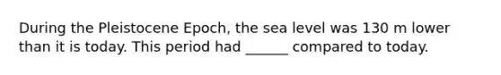 During the Pleistocene Epoch, the sea level was 130 m lower than it is today. This period had ______ compared to today.