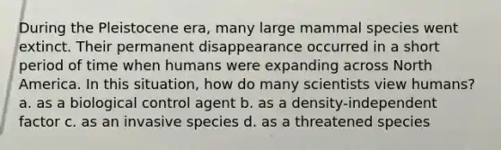 During the Pleistocene era, many large mammal species went extinct. Their permanent disappearance occurred in a short period of time when humans were expanding across North America. In this situation, how do many scientists view humans? a. as a biological control agent b. as a density-independent factor c. as an invasive species d. as a threatened species