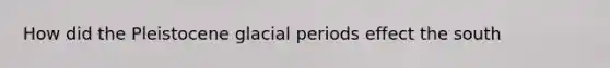 How did the Pleistocene glacial periods effect the south