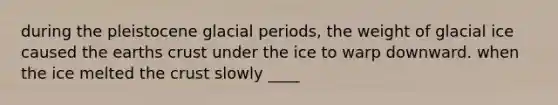 during the pleistocene glacial periods, the weight of glacial ice caused the earths crust under the ice to warp downward. when the ice melted the crust slowly ____