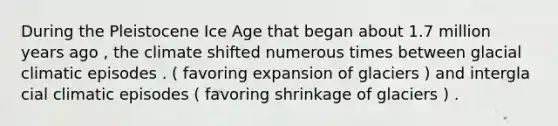 During the Pleistocene Ice Age that began about 1.7 million years ago , the climate shifted numerous times between glacial climatic episodes . ( favoring expansion of glaciers ) and intergla cial climatic episodes ( favoring shrinkage of glaciers ) .