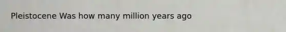 Pleistocene Was how many million years ago