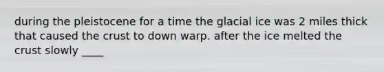 during the pleistocene for a time the glacial ice was 2 miles thick that caused the crust to down warp. after the ice melted the crust slowly ____