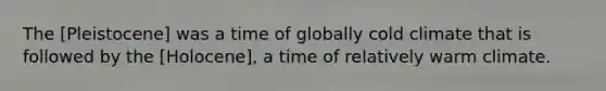 The [Pleistocene] was a time of globally cold climate that is followed by the [Holocene], a time of relatively warm climate.